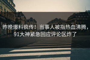 昨晚爆料疯传！当事人被指热血沸腾，91大神紧急回应评论区炸了
