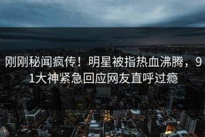 刚刚秘闻疯传！明星被指热血沸腾，91大神紧急回应网友直呼过瘾