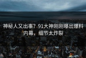 神秘人又出事？91大神刚刚曝出爆料内幕，细节太炸裂
