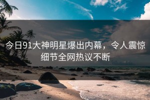 今日91大神明星爆出内幕，令人震惊细节全网热议不断