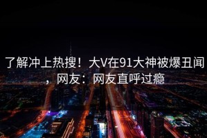 了解冲上热搜！大V在91大神被爆丑闻，网友：网友直呼过瘾