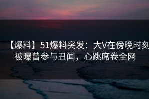 【爆料】51爆料突发：大V在傍晚时刻被曝曾参与丑闻，心跳席卷全网