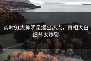 实时91大神明星爆出热点，真相大白细节太炸裂