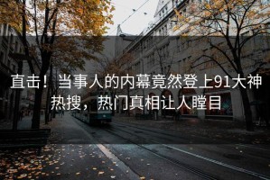 直击！当事人的内幕竟然登上91大神热搜，热门真相让人瞠目
