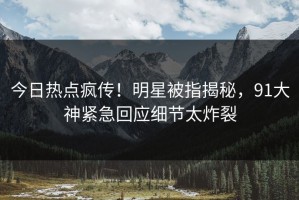 今日热点疯传！明星被指揭秘，91大神紧急回应细节太炸裂