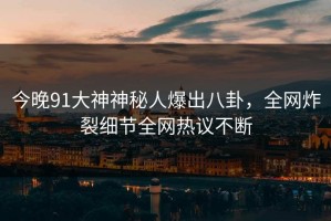 今晚91大神神秘人爆出八卦，全网炸裂细节全网热议不断