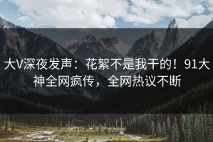 大V深夜发声：花絮不是我干的！91大神全网疯传，全网热议不断