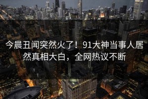 今晨丑闻突然火了！91大神当事人居然真相大白，全网热议不断