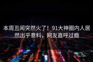 本周丑闻突然火了！91大神圈内人居然出乎意料，网友直呼过瘾
