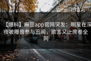 【爆料】麻豆app官网突发：明星在深夜被曝曾参与丑闻，欲言又止席卷全网