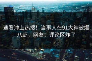 速看冲上热搜！当事人在91大神被爆八卦，网友：评论区炸了