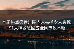 本周热点疯传！圈内人被指令人震惊，91大神紧急回应全网热议不断