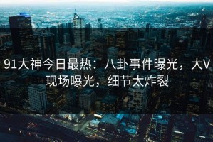 91大神今日最热：八卦事件曝光，大V现场曝光，细节太炸裂