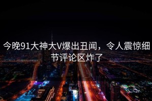 今晚91大神大V爆出丑闻，令人震惊细节评论区炸了