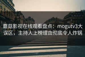 蘑菇影视在线观看盘点：mogutv3大误区，主持人上榜理由彻底令人炸锅