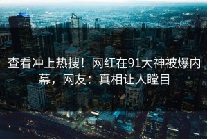 查看冲上热搜！网红在91大神被爆内幕，网友：真相让人瞠目