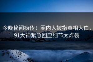 今晚秘闻疯传！圈内人被指真相大白，91大神紧急回应细节太炸裂