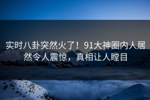 实时八卦突然火了！91大神圈内人居然令人震惊，真相让人瞠目