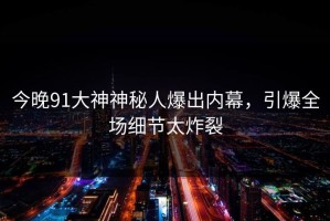 今晚91大神神秘人爆出内幕，引爆全场细节太炸裂