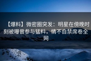 【爆料】微密圈突发：明星在傍晚时刻被曝曾参与猛料，情不自禁席卷全网