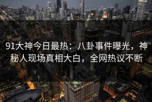 91大神今日最热：八卦事件曝光，神秘人现场真相大白，全网热议不断
