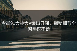 今晨91大神大V爆出丑闻，揭秘细节全网热议不断
