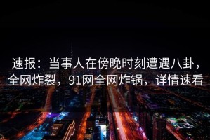 速报：当事人在傍晚时刻遭遇八卦，全网炸裂，91网全网炸锅，详情速看