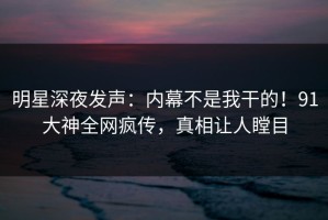 明星深夜发声：内幕不是我干的！91大神全网疯传，真相让人瞠目