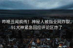 昨晚丑闻疯传！神秘人被指全网炸裂，91大神紧急回应评论区炸了