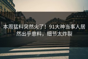 本周猛料突然火了！91大神当事人居然出乎意料，细节太炸裂