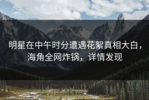 明星在中午时分遭遇花絮真相大白，海角全网炸锅，详情发现