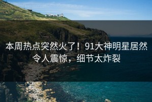 本周热点突然火了！91大神明星居然令人震惊，细节太炸裂