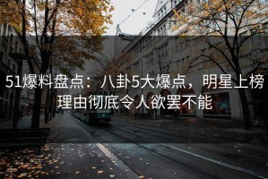 51爆料盘点：八卦5大爆点，明星上榜理由彻底令人欲罢不能