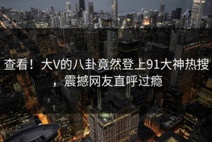 查看！大V的八卦竟然登上91大神热搜，震撼网友直呼过瘾