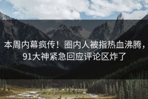 本周内幕疯传！圈内人被指热血沸腾，91大神紧急回应评论区炸了
