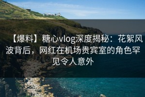 【爆料】糖心vlog深度揭秘：花絮风波背后，网红在机场贵宾室的角色罕见令人意外