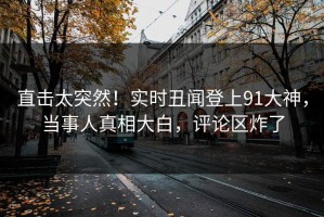 直击太突然！实时丑闻登上91大神，当事人真相大白，评论区炸了