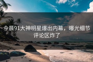 今晨91大神明星爆出内幕，曝光细节评论区炸了