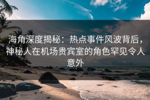 海角深度揭秘：热点事件风波背后，神秘人在机场贵宾室的角色罕见令人意外