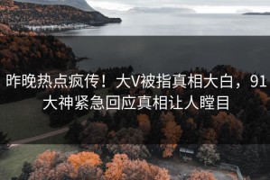昨晚热点疯传！大V被指真相大白，91大神紧急回应真相让人瞠目