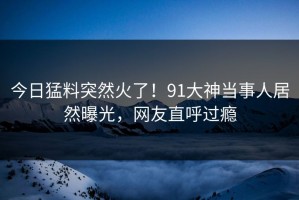 今日猛料突然火了！91大神当事人居然曝光，网友直呼过瘾