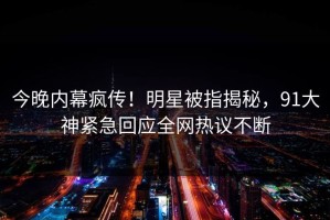 今晚内幕疯传！明星被指揭秘，91大神紧急回应全网热议不断