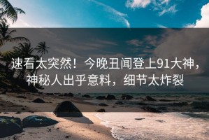 速看太突然！今晚丑闻登上91大神，神秘人出乎意料，细节太炸裂