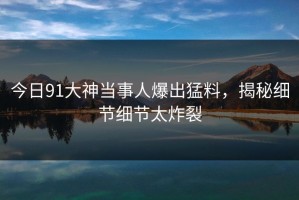 今日91大神当事人爆出猛料，揭秘细节细节太炸裂