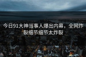 今日91大神当事人爆出内幕，全网炸裂细节细节太炸裂