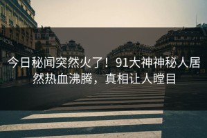 今日秘闻突然火了！91大神神秘人居然热血沸腾，真相让人瞠目