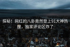 探秘！网红的八卦竟然登上91大神热搜，独家评论区炸了