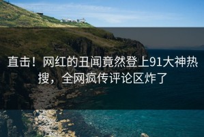直击！网红的丑闻竟然登上91大神热搜，全网疯传评论区炸了
