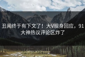 丑闻终于有下文了！大V现身回应，91大神热议评论区炸了