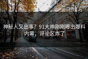神秘人又出事？91大神刚刚曝出爆料内幕，评论区炸了